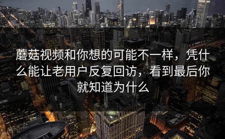 蘑菇视频和你想的可能不一样，凭什么能让老用户反复回访，看到最后你就知道为什么