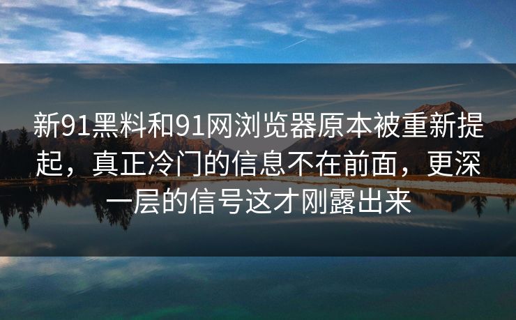 新91黑料和91网浏览器原本被重新提起，真正冷门的信息不在前面，更深一层的信号这才刚露出来