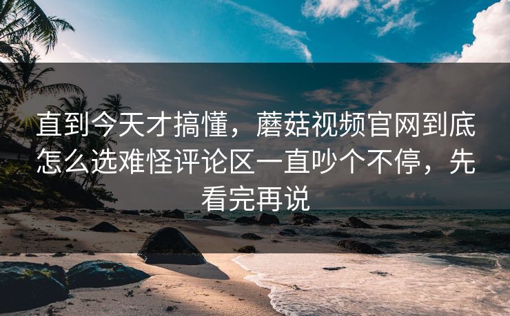 直到今天才搞懂，蘑菇视频官网到底怎么选难怪评论区一直吵个不停，先看完再说  第1张