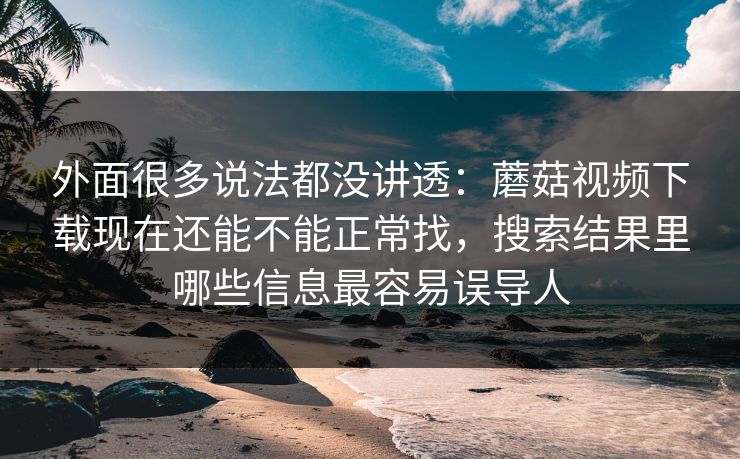 外面很多说法都没讲透：蘑菇视频下载现在还能不能正常找，搜索结果里哪些信息最容易误导人