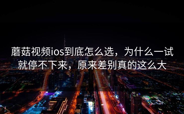 蘑菇视频ios到底怎么选，为什么一试就停不下来，原来差别真的这么大