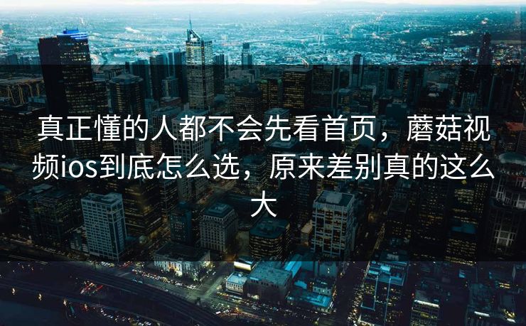 真正懂的人都不会先看首页，蘑菇视频ios到底怎么选，原来差别真的这么大  第1张