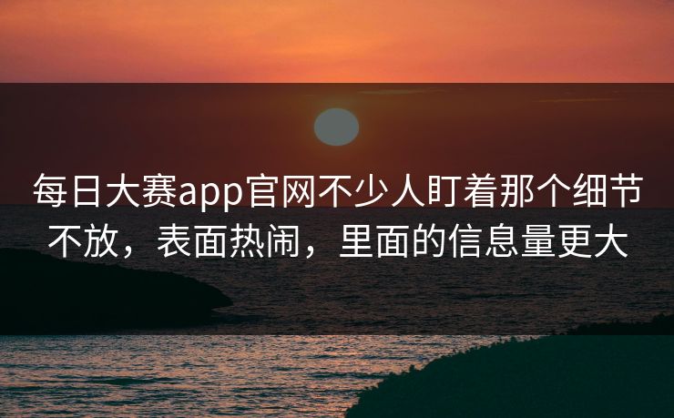 每日大赛app官网不少人盯着那个细节不放，表面热闹，里面的信息量更大