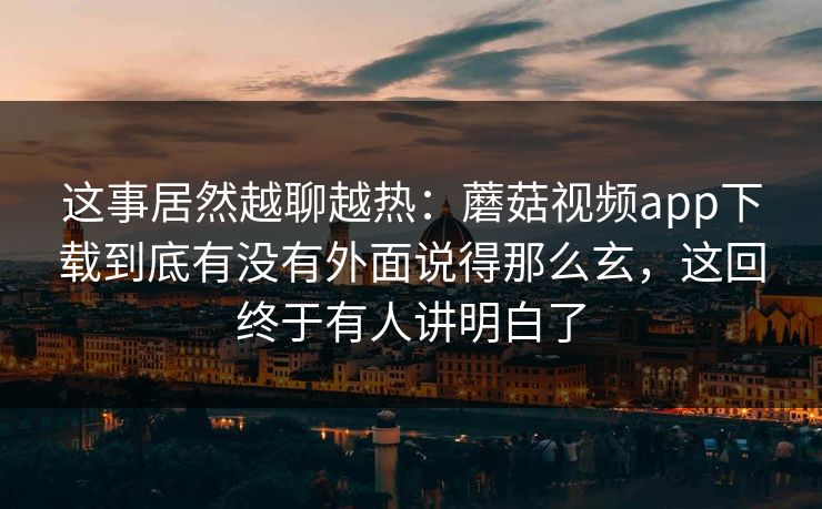 这事居然越聊越热：蘑菇视频app下载到底有没有外面说得那么玄，这回终于有人讲明白了