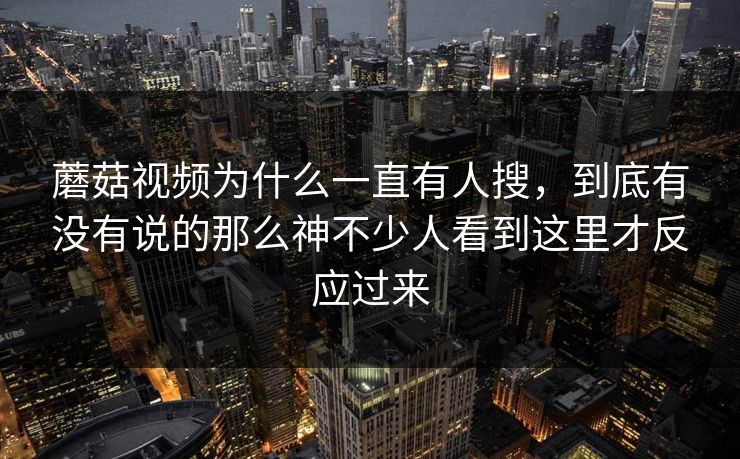 蘑菇视频为什么一直有人搜，到底有没有说的那么神不少人看到这里才反应过来