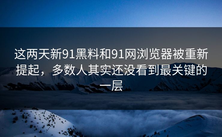 这两天新91黑料和91网浏览器被重新提起，多数人其实还没看到最关键的一层