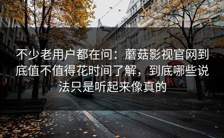 不少老用户都在问：蘑菇影视官网到底值不值得花时间了解，到底哪些说法只是听起来像真的