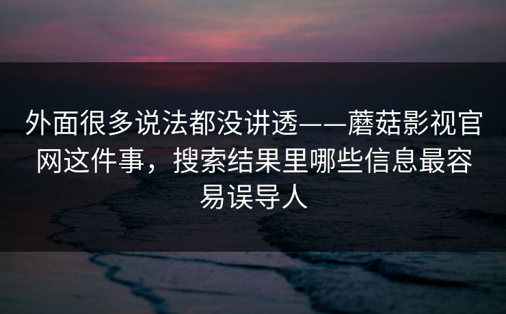外面很多说法都没讲透——蘑菇影视官网这件事，搜索结果里哪些信息最容易误导人