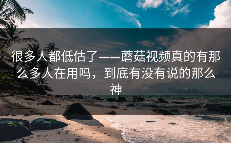 很多人都低估了——蘑菇视频真的有那么多人在用吗，到底有没有说的那么神
