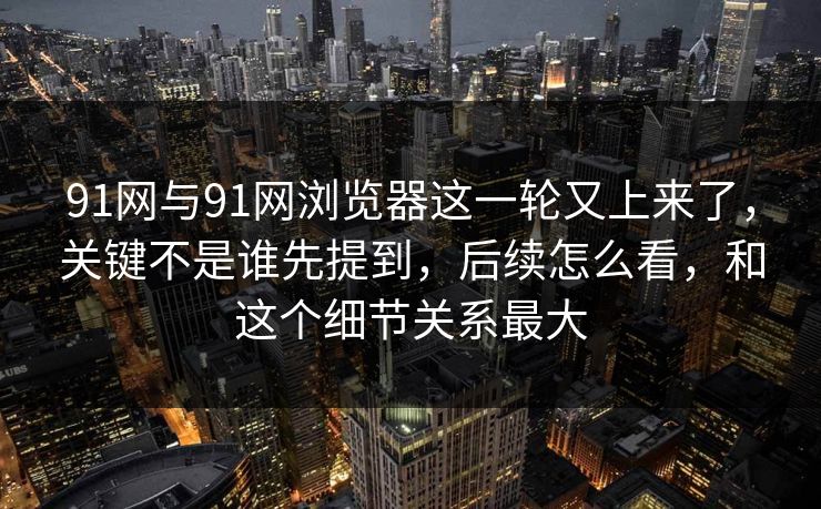 91网与91网浏览器这一轮又上来了，关键不是谁先提到，后续怎么看，和这个细节关系最大