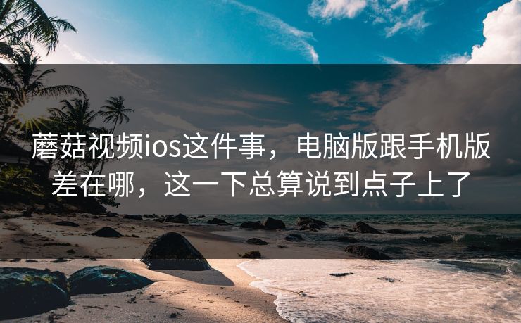 蘑菇视频ios这件事，电脑版跟手机版差在哪，这一下总算说到点子上了