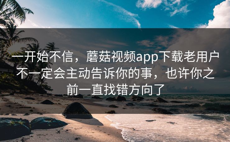 一开始不信，蘑菇视频app下载老用户不一定会主动告诉你的事，也许你之前一直找错方向了