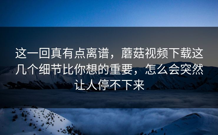 这一回真有点离谱，蘑菇视频下载这几个细节比你想的重要，怎么会突然让人停不下来
