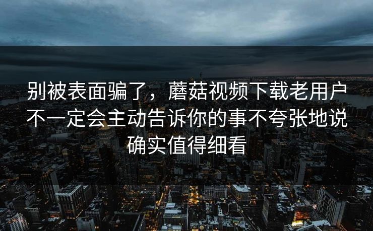 别被表面骗了，蘑菇视频下载老用户不一定会主动告诉你的事不夸张地说确实值得细看