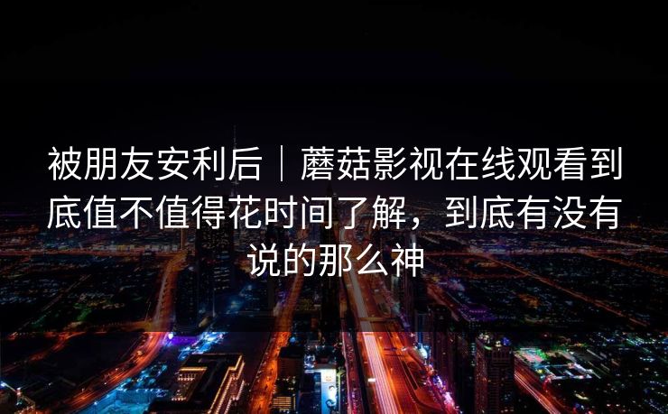被朋友安利后｜蘑菇影视在线观看到底值不值得花时间了解，到底有没有说的那么神