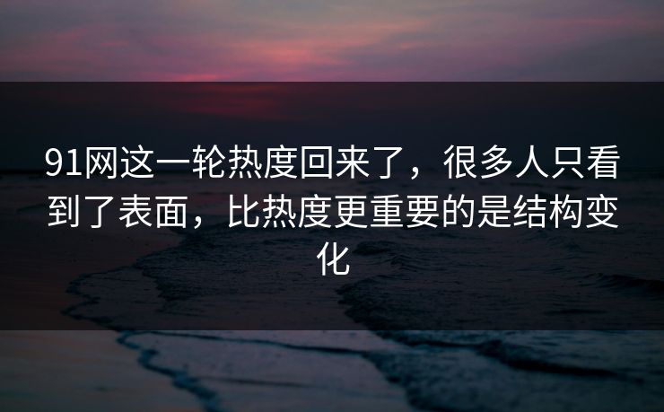91网这一轮热度回来了，很多人只看到了表面，比热度更重要的是结构变化