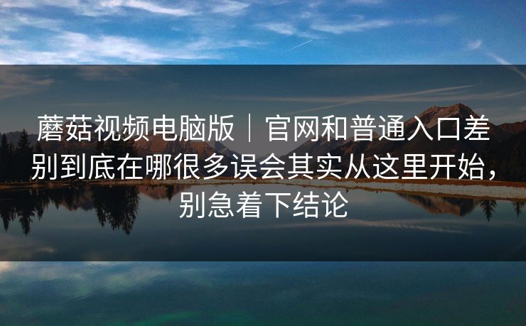 蘑菇视频电脑版｜官网和普通入口差别到底在哪很多误会其实从这里开始，别急着下结论