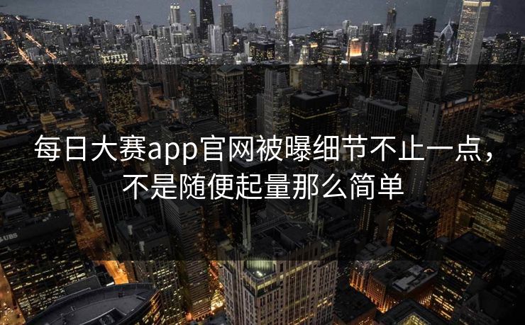 每日大赛app官网被曝细节不止一点，不是随便起量那么简单