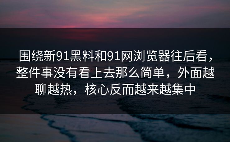 围绕新91黑料和91网浏览器往后看，整件事没有看上去那么简单，外面越聊越热，核心反而越来越集中
