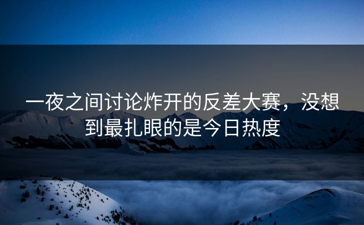 一夜之间讨论炸开的反差大赛，没想到最扎眼的是今日热度