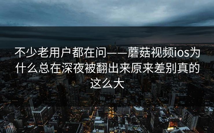 不少老用户都在问——蘑菇视频ios为什么总在深夜被翻出来原来差别真的这么大