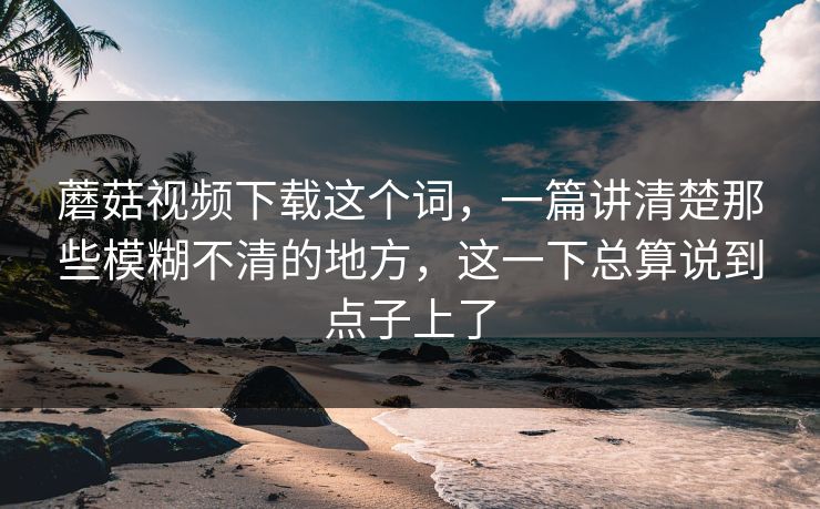 蘑菇视频下载这个词，一篇讲清楚那些模糊不清的地方，这一下总算说到点子上了