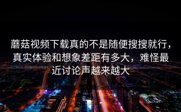 蘑菇视频下载真的不是随便搜搜就行，真实体验和想象差距有多大，难怪最近讨论声越来越大