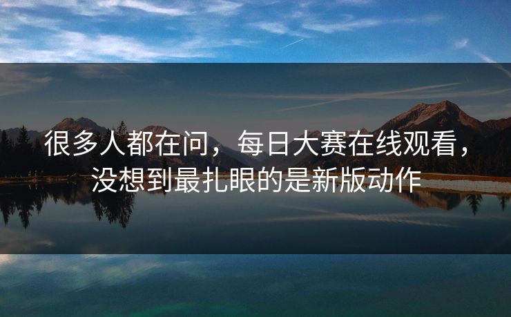 很多人都在问，每日大赛在线观看，没想到最扎眼的是新版动作