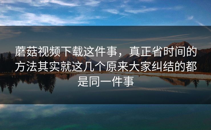 蘑菇视频下载这件事，真正省时间的方法其实就这几个原来大家纠结的都是同一件事