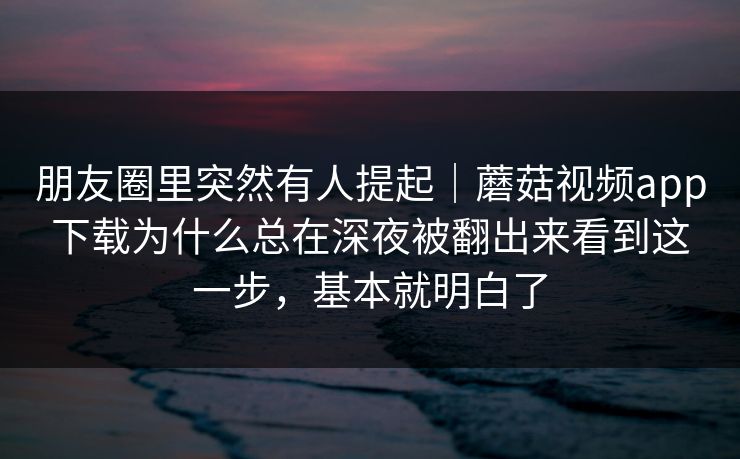 朋友圈里突然有人提起｜蘑菇视频app下载为什么总在深夜被翻出来看到这一步，基本就明白了