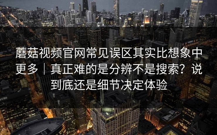 蘑菇视频官网常见误区其实比想象中更多｜真正难的是分辨不是搜索？说到底还是细节决定体验