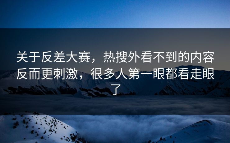 关于反差大赛，热搜外看不到的内容反而更刺激，很多人第一眼都看走眼了