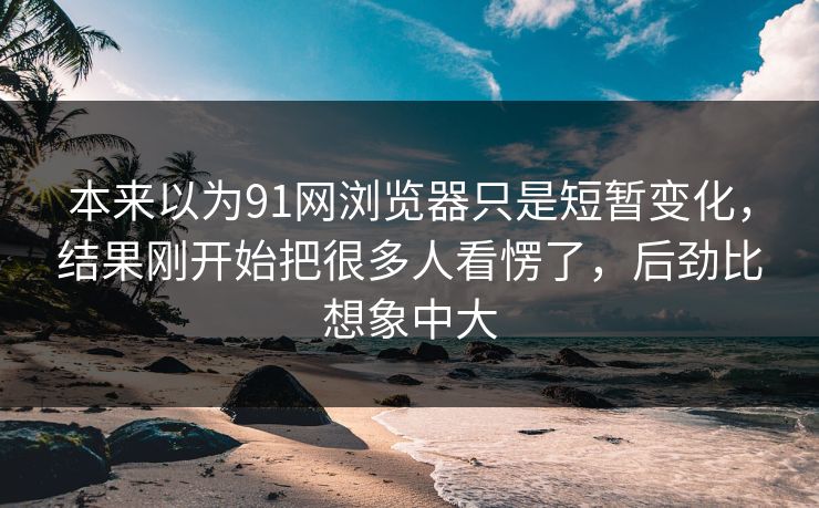 本来以为91网浏览器只是短暂变化，结果刚开始把很多人看愣了，后劲比想象中大