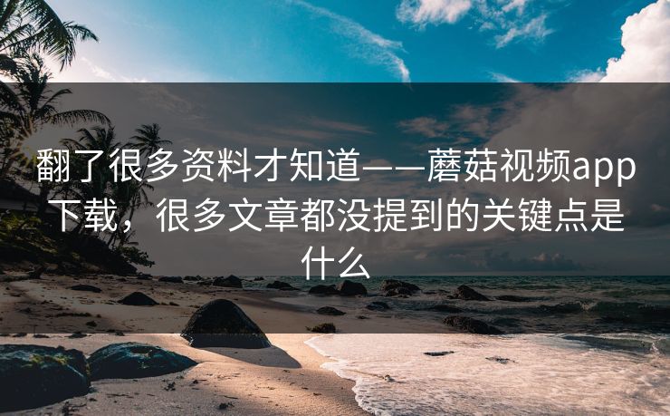 翻了很多资料才知道——蘑菇视频app下载，很多文章都没提到的关键点是什么