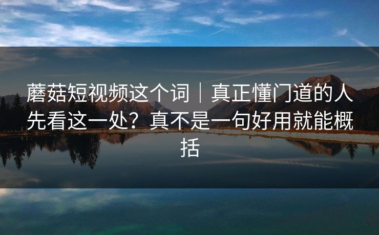 蘑菇短视频这个词｜真正懂门道的人先看这一处？真不是一句好用就能概括