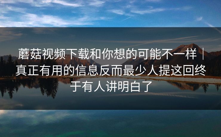蘑菇视频下载和你想的可能不一样｜真正有用的信息反而最少人提这回终于有人讲明白了