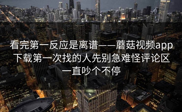 看完第一反应是离谱——蘑菇视频app下载第一次找的人先别急难怪评论区一直吵个不停