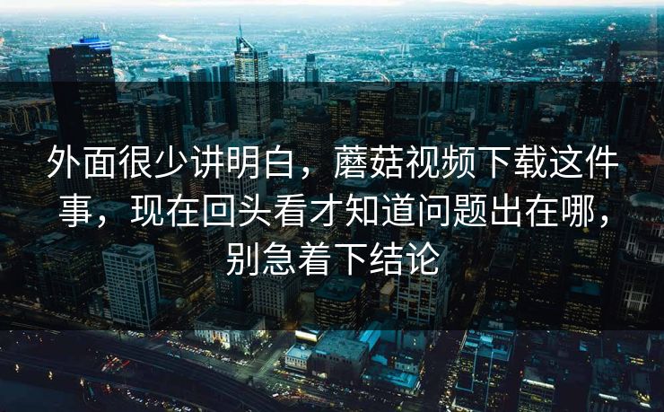 外面很少讲明白，蘑菇视频下载这件事，现在回头看才知道问题出在哪，别急着下结论