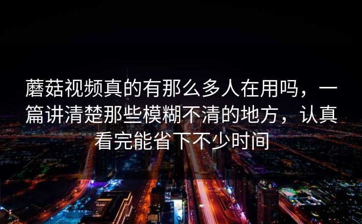 蘑菇视频真的有那么多人在用吗，一篇讲清楚那些模糊不清的地方，认真看完能省下不少时间