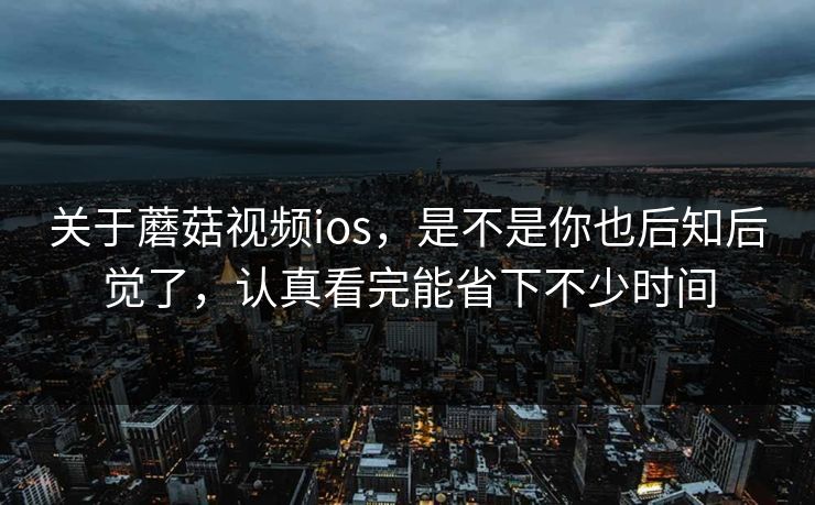 关于蘑菇视频ios，是不是你也后知后觉了，认真看完能省下不少时间