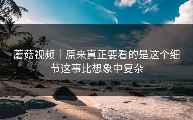 蘑菇视频｜原来真正要看的是这个细节这事比想象中复杂